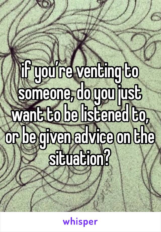 if you’re venting to someone, do you just want to be listened to, or be given advice on the situation? 