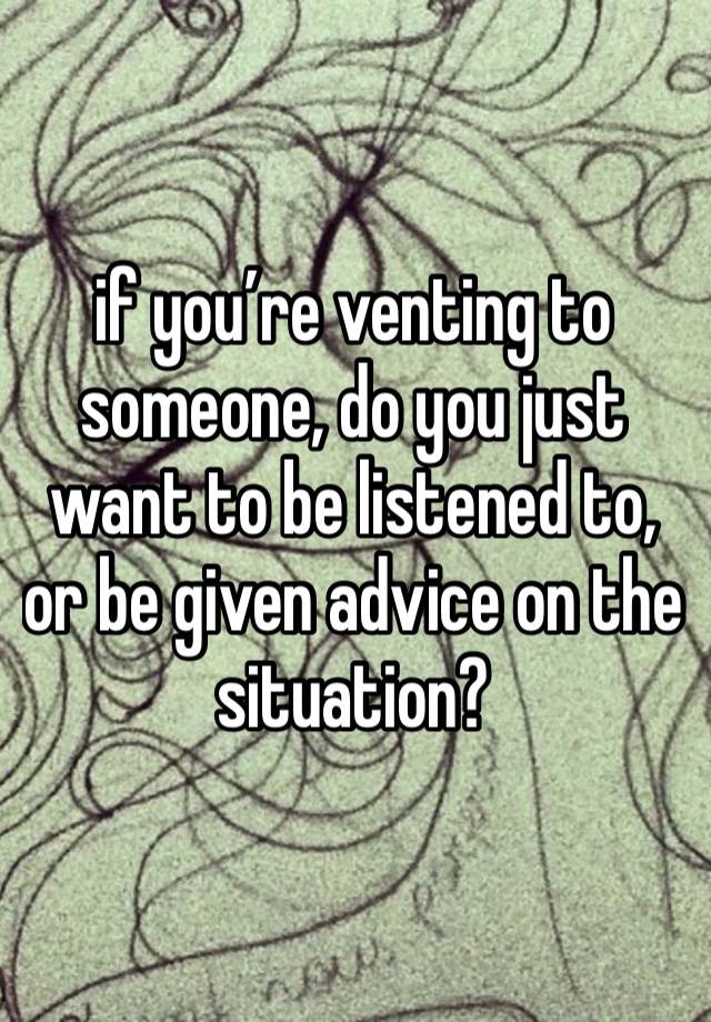 if you’re venting to someone, do you just want to be listened to, or be given advice on the situation? 