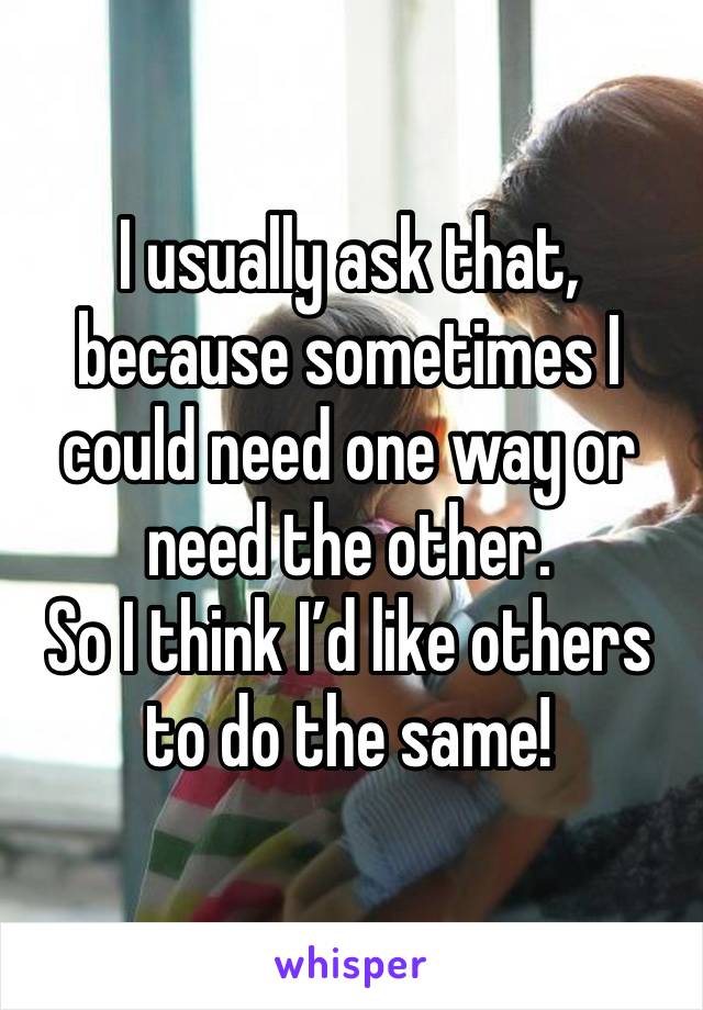 I usually ask that, because sometimes I could need one way or need the other. 
So I think I’d like others to do the same!