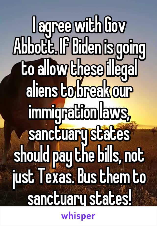 I agree with Gov Abbott. If Biden is going to allow these illegal aliens to break our immigration laws, sanctuary states should pay the bills, not just Texas. Bus them to sanctuary states!