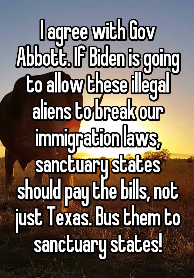 I agree with Gov Abbott. If Biden is going to allow these illegal aliens to break our immigration laws, sanctuary states should pay the bills, not just Texas. Bus them to sanctuary states!