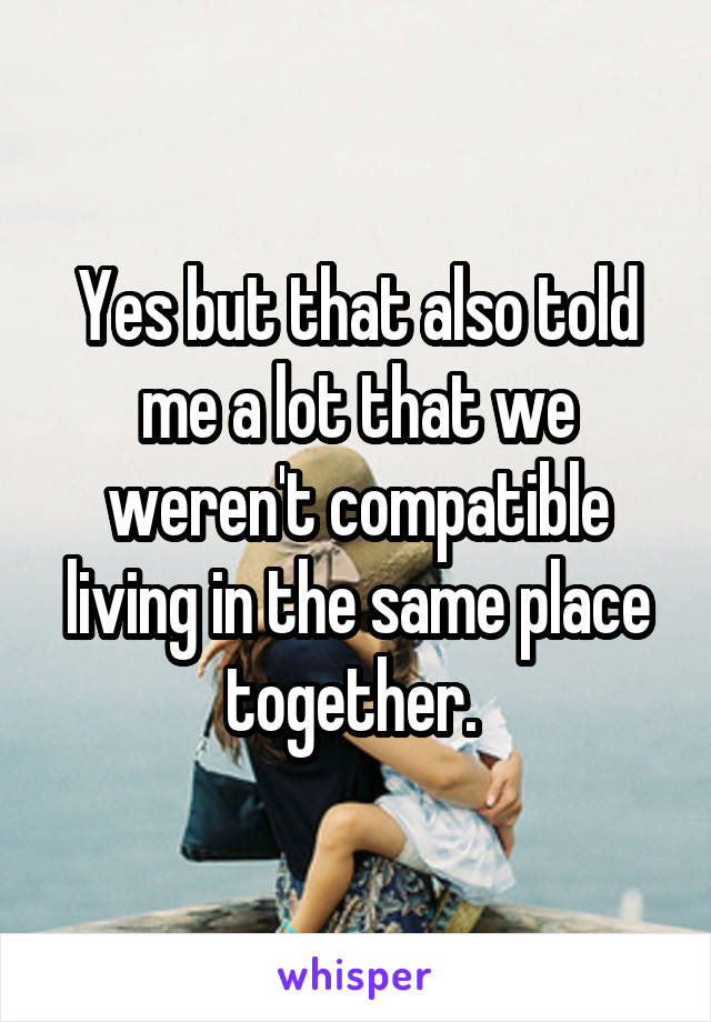 Yes but that also told me a lot that we weren't compatible living in the same place together. 