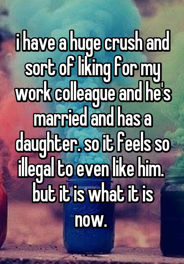 i have a huge crush and sort of liking for my work colleague and he's married and has a daughter. so it feels so illegal to even like him. 
but it is what it is now. 