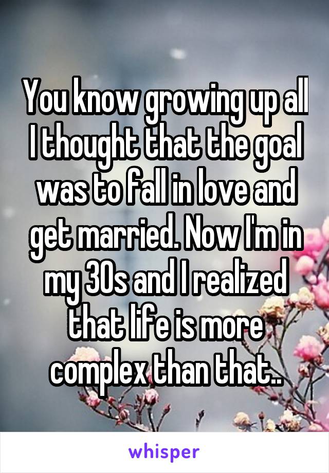 You know growing up all I thought that the goal was to fall in love and get married. Now I'm in my 30s and I realized that life is more complex than that..