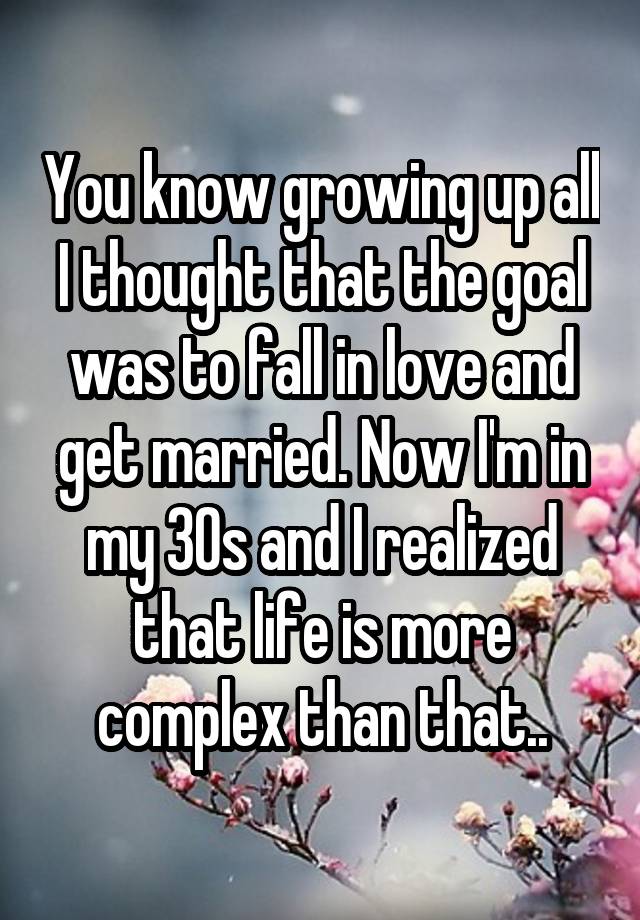 You know growing up all I thought that the goal was to fall in love and get married. Now I'm in my 30s and I realized that life is more complex than that..