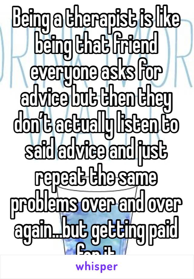 Being a therapist is like being that friend everyone asks for advice but then they don’t actually listen to said advice and just repeat the same problems over and over again…but getting paid for it 