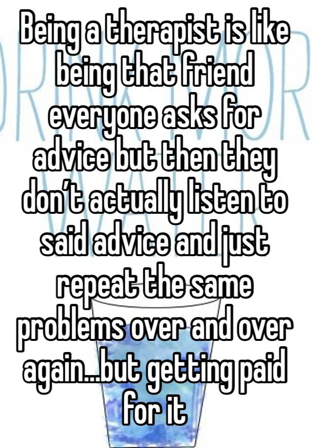 Being a therapist is like being that friend everyone asks for advice but then they don’t actually listen to said advice and just repeat the same problems over and over again…but getting paid for it 