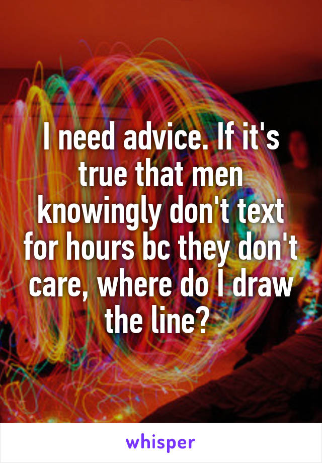 I need advice. If it's true that men knowingly don't text for hours bc they don't care, where do I draw the line? 