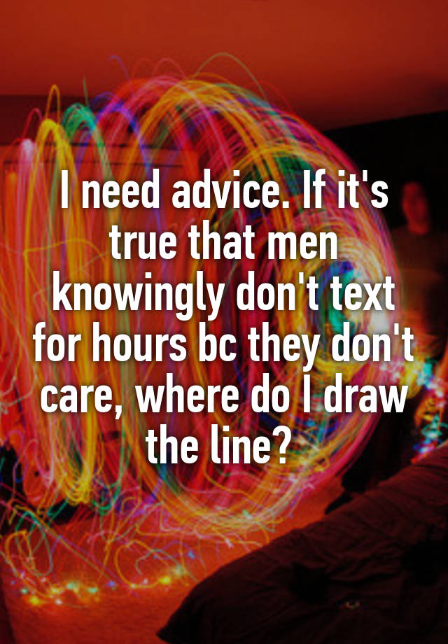 I need advice. If it's true that men knowingly don't text for hours bc they don't care, where do I draw the line? 