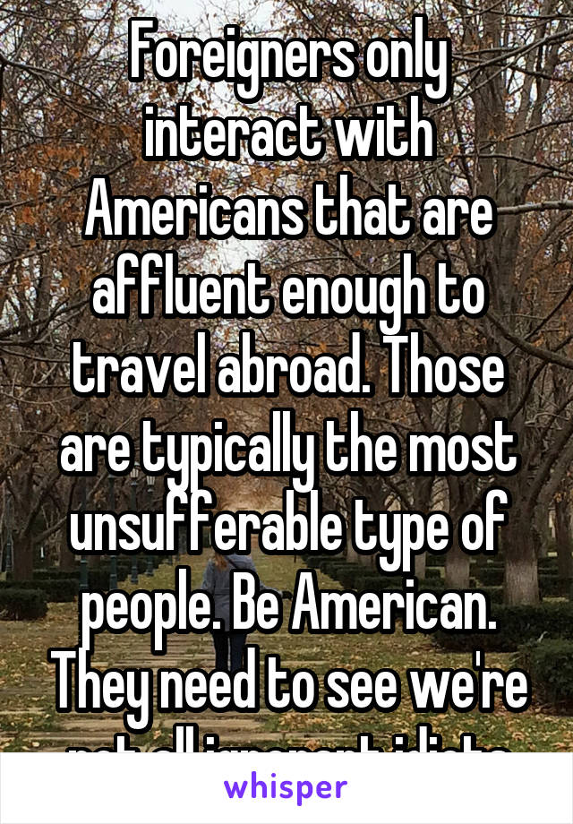 Foreigners only interact with Americans that are affluent enough to travel abroad. Those are typically the most unsufferable type of people. Be American. They need to see we're not all ignorant idiots