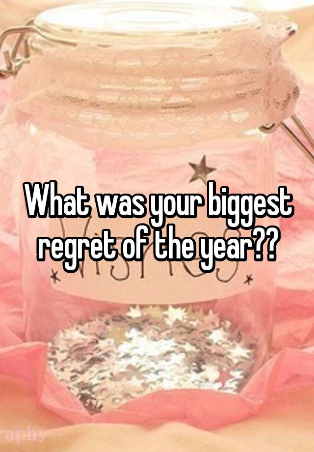 What was your biggest regret of the year??