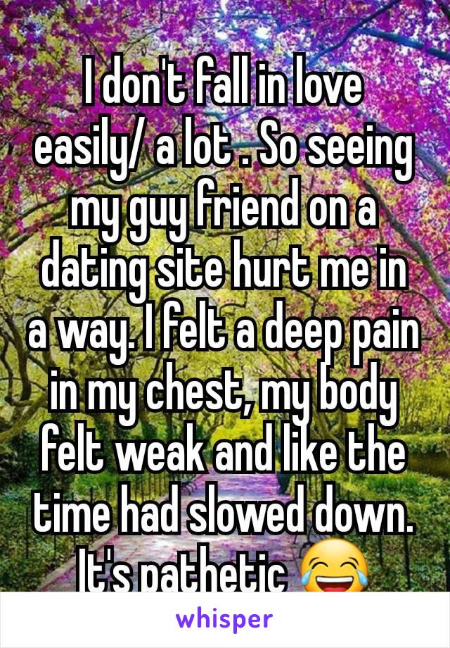 I don't fall in love easily/ a lot . So seeing my guy friend on a dating site hurt me in a way. I felt a deep pain in my chest, my body felt weak and like the time had slowed down. It's pathetic 😂