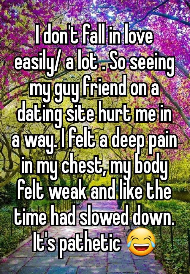 I don't fall in love easily/ a lot . So seeing my guy friend on a dating site hurt me in a way. I felt a deep pain in my chest, my body felt weak and like the time had slowed down. It's pathetic 😂