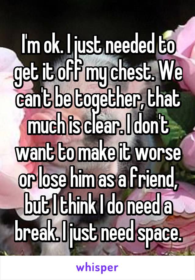 I'm ok. I just needed to get it off my chest. We can't be together, that much is clear. I don't want to make it worse or lose him as a friend, but I think I do need a break. I just need space.