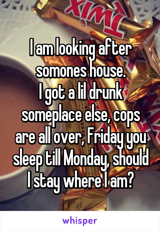 I am looking after somones house.
I got a lil drunk someplace else, cops are all over, Friday you sleep till Monday, should I stay where I am?