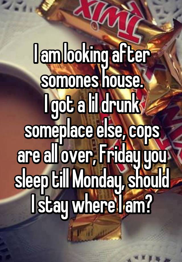 I am looking after somones house.
I got a lil drunk someplace else, cops are all over, Friday you sleep till Monday, should I stay where I am?