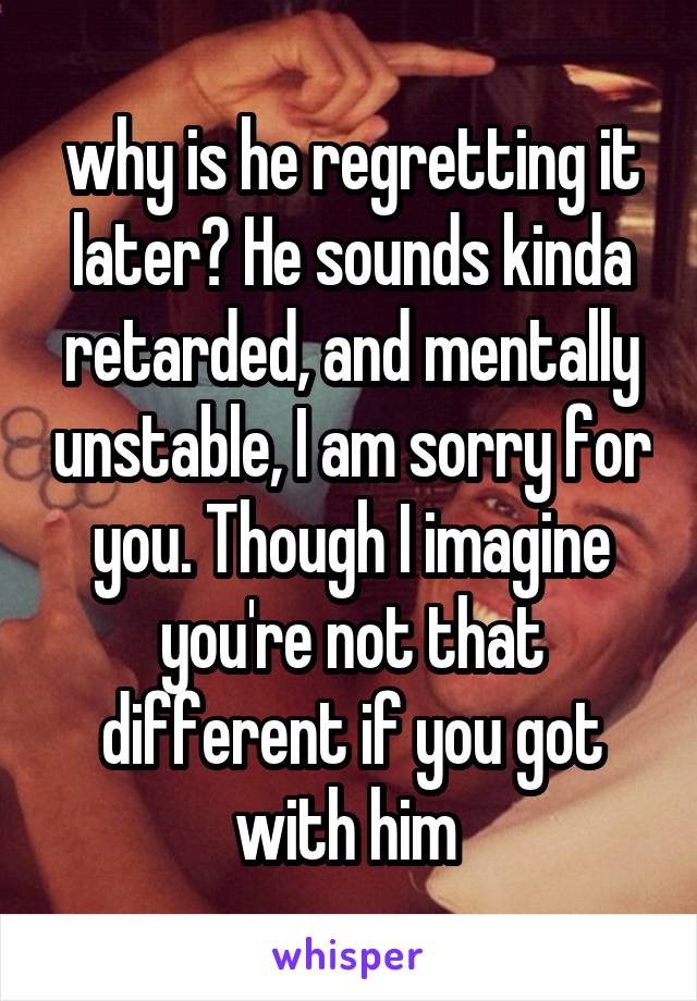 why is he regretting it later? He sounds kinda retarded, and mentally unstable, I am sorry for you. Though I imagine you're not that different if you got with him 