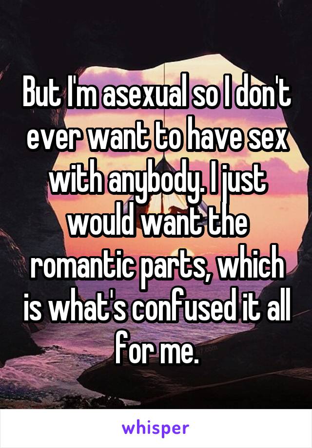 But I'm asexual so I don't ever want to have sex with anybody. I just would want the romantic parts, which is what's confused it all for me.