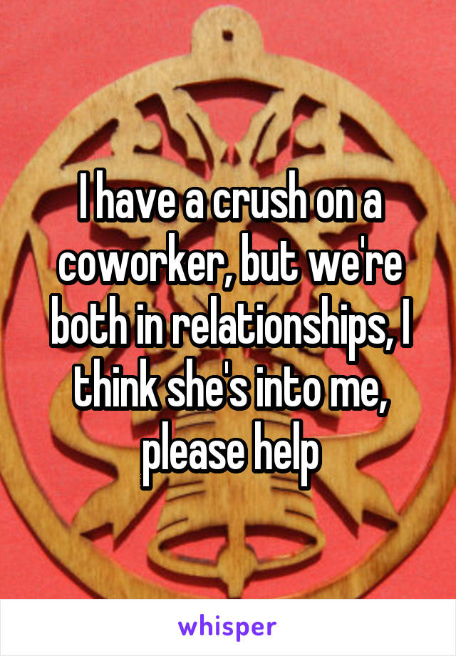 I have a crush on a coworker, but we're both in relationships, I think she's into me, please help