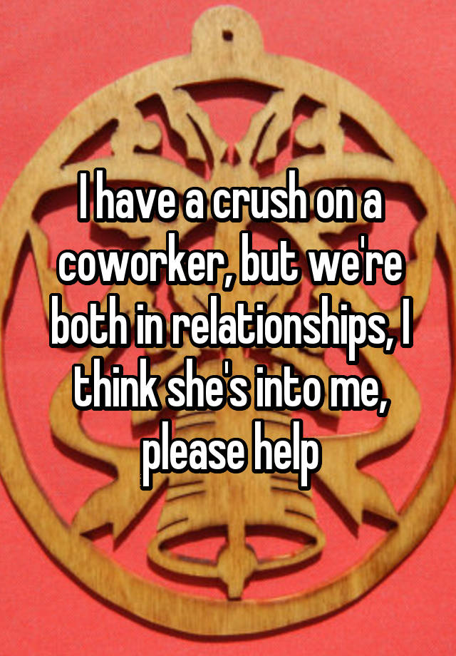 I have a crush on a coworker, but we're both in relationships, I think she's into me, please help