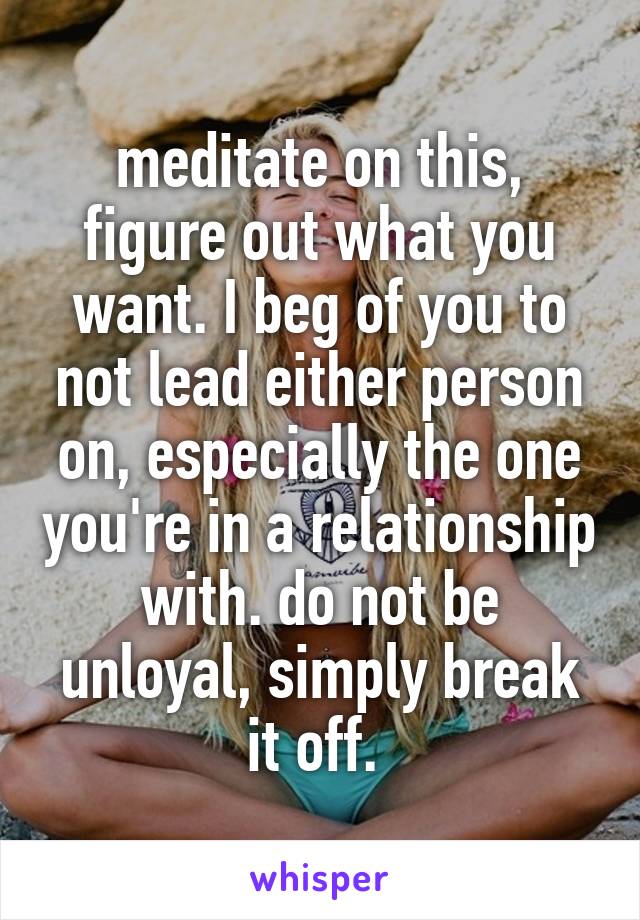 meditate on this, figure out what you want. I beg of you to not lead either person on, especially the one you're in a relationship with. do not be unloyal, simply break it off. 