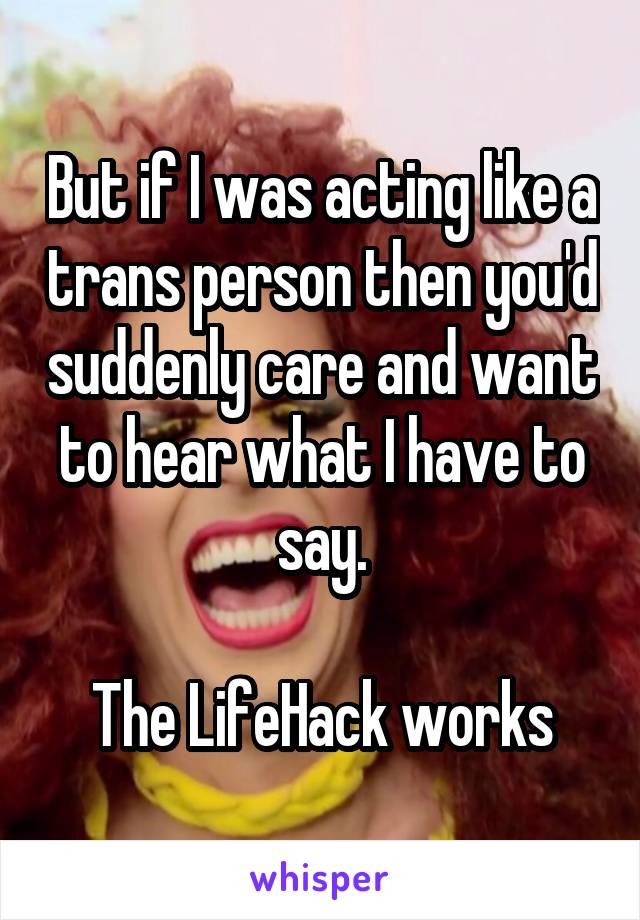 But if I was acting like a trans person then you'd suddenly care and want to hear what I have to say.

The LifeHack works