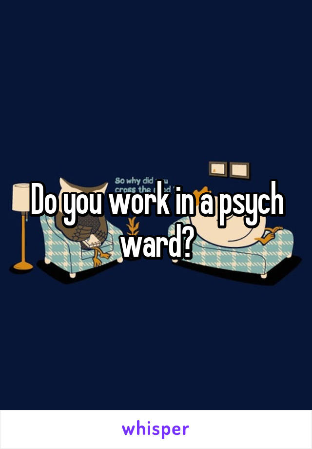 Do you work in a psych ward?