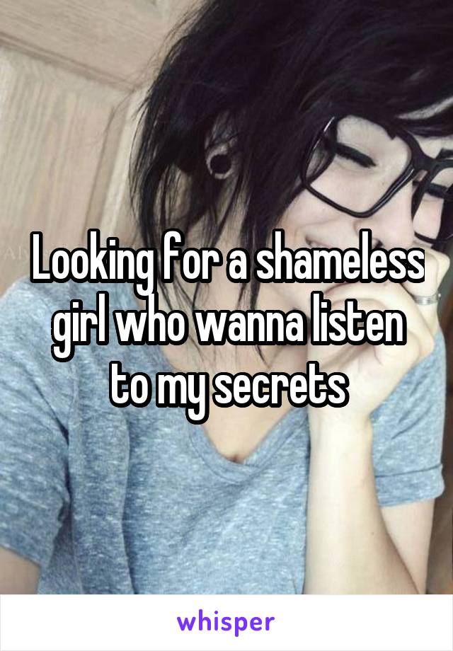 Looking for a shameless girl who wanna listen to my secrets