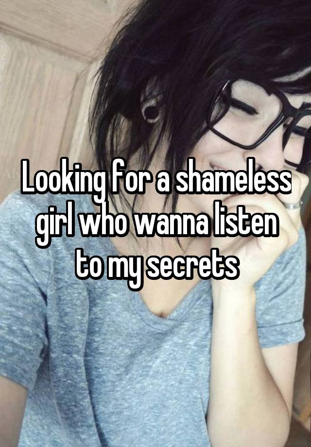 Looking for a shameless girl who wanna listen to my secrets