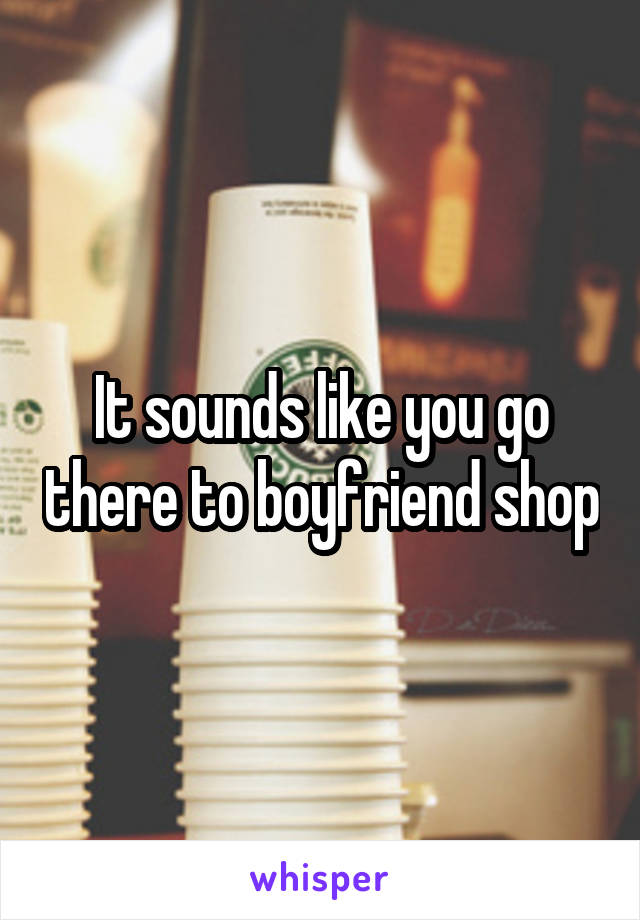 It sounds like you go there to boyfriend shop