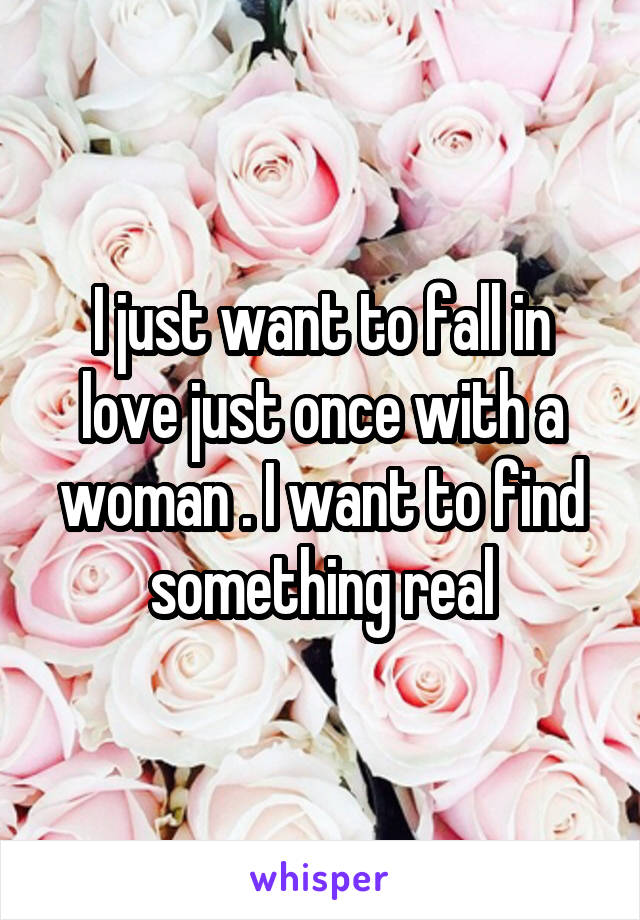 I just want to fall in love just once with a woman . I want to find something real