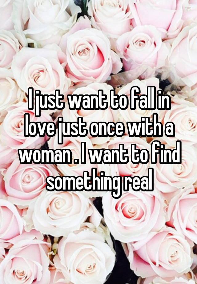 I just want to fall in love just once with a woman . I want to find something real