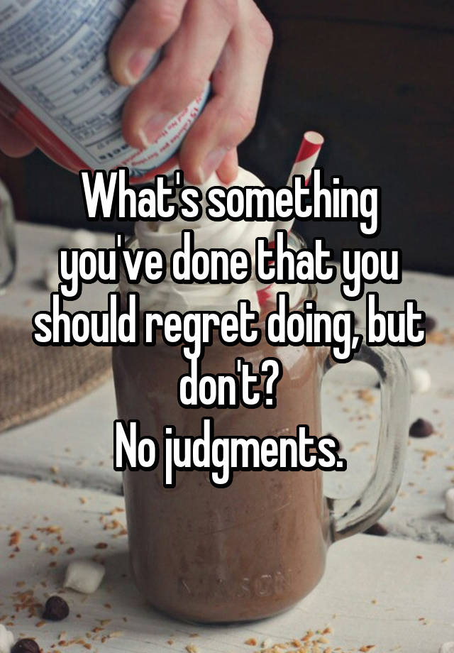 What's something you've done that you should regret doing, but don't?
No judgments.