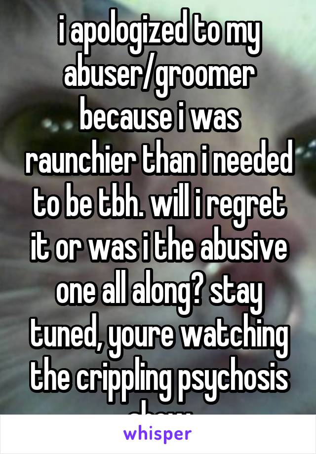 i apologized to my abuser/groomer because i was raunchier than i needed to be tbh. will i regret it or was i the abusive one all along? stay tuned, youre watching the crippling psychosis show