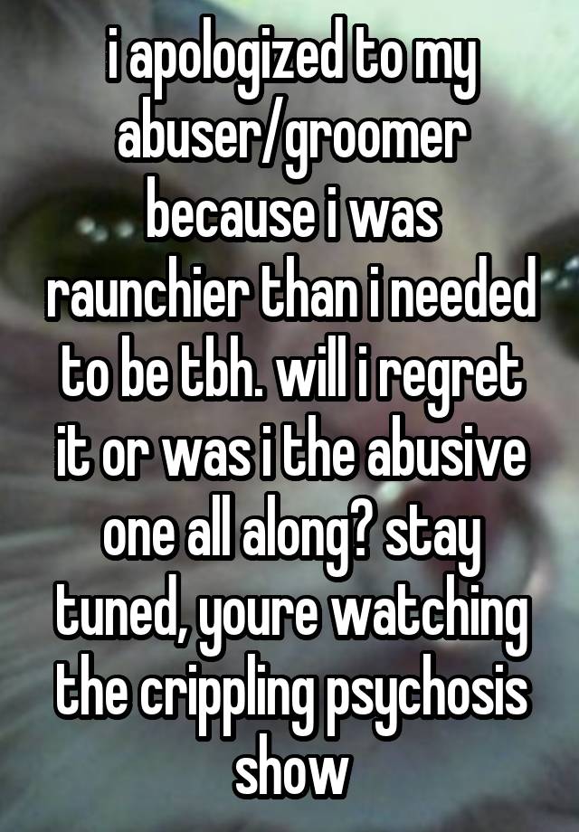 i apologized to my abuser/groomer because i was raunchier than i needed to be tbh. will i regret it or was i the abusive one all along? stay tuned, youre watching the crippling psychosis show