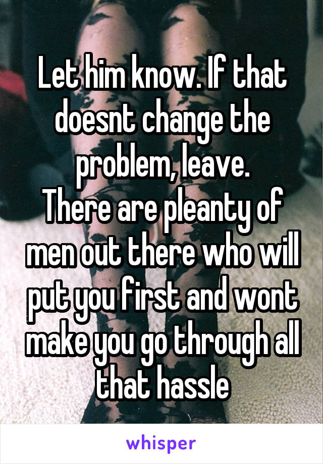 Let him know. If that doesnt change the problem, leave.
There are pleanty of men out there who will put you first and wont make you go through all that hassle