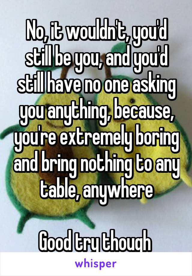 No, it wouldn't, you'd still be you, and you'd still have no one asking you anything, because, you're extremely boring and bring nothing to any table, anywhere

Good try though 