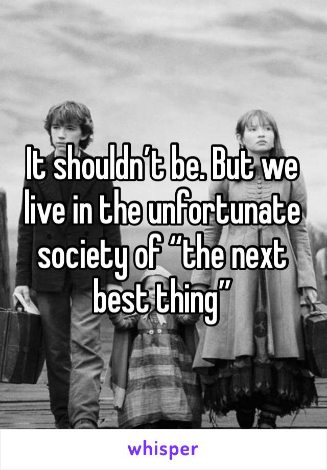 It shouldn’t be. But we live in the unfortunate society of “the next best thing”