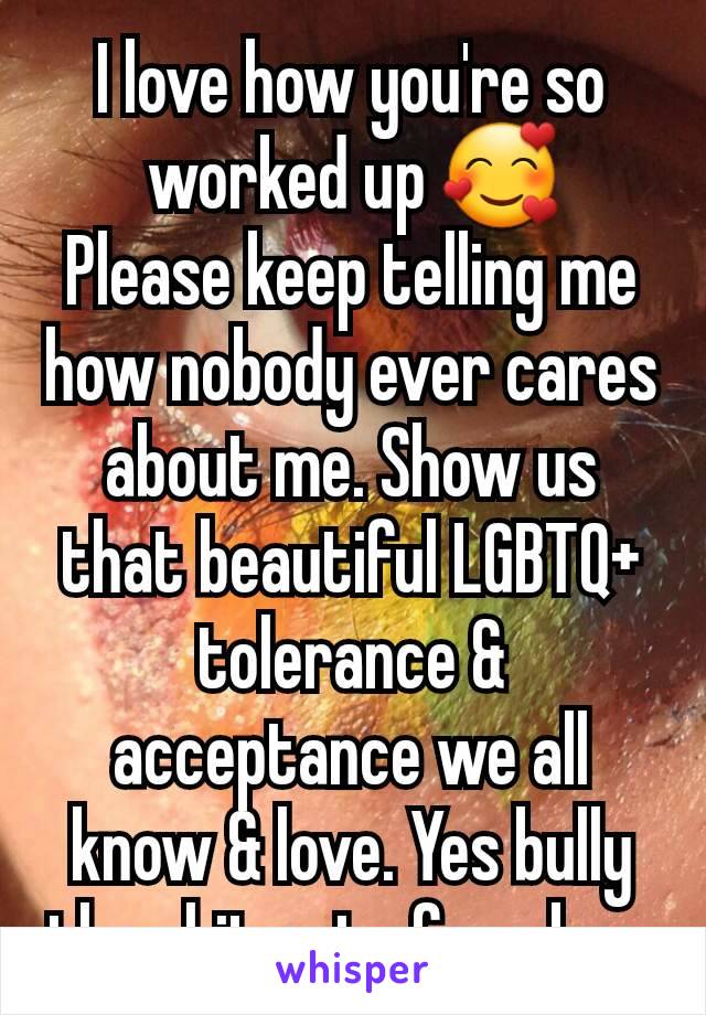 I love how you're so worked up 🥰
Please keep telling me how nobody ever cares about me. Show us that beautiful LGBTQ+ tolerance & acceptance we all know & love. Yes bully the shit out of me bro.