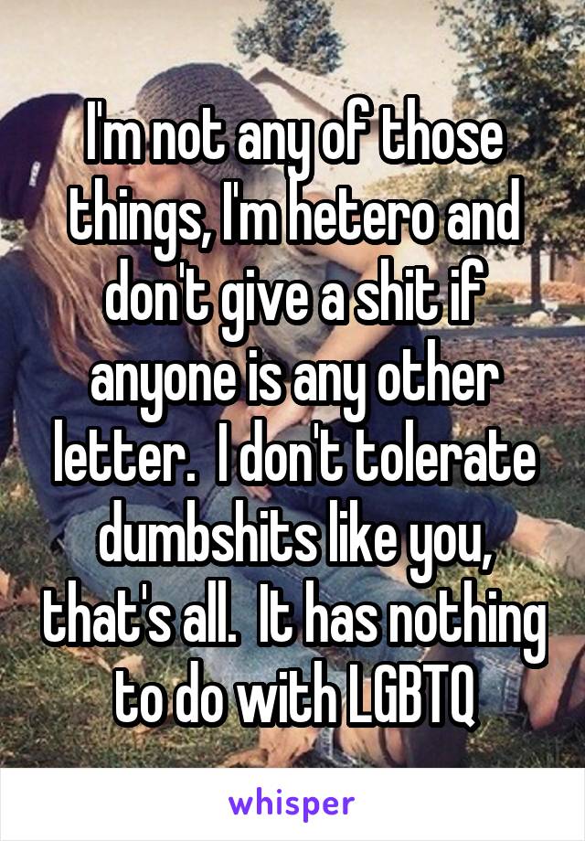 I'm not any of those things, I'm hetero and don't give a shit if anyone is any other letter.  I don't tolerate dumbshits like you, that's all.  It has nothing to do with LGBTQ