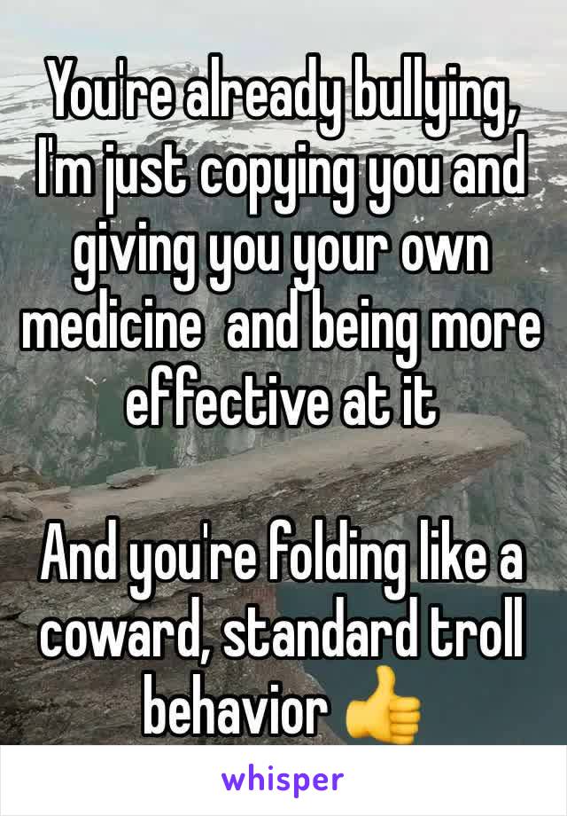 You're already bullying, I'm just copying you and giving you your own medicine  and being more effective at it

And you're folding like a coward, standard troll behavior 👍