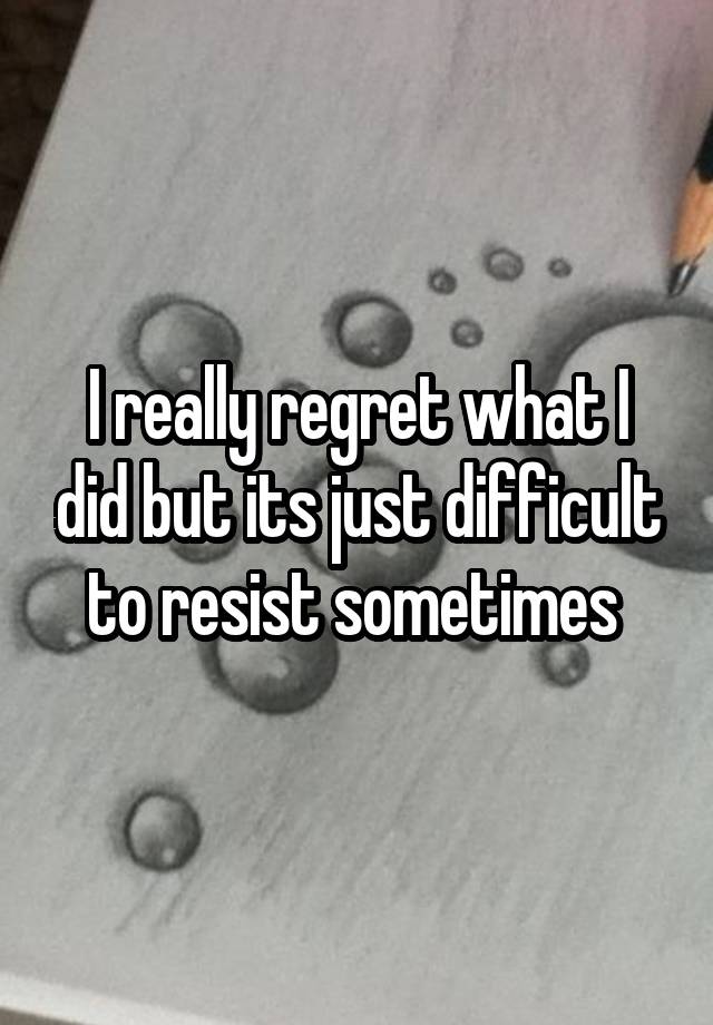 I really regret what I did but its just difficult to resist sometimes 