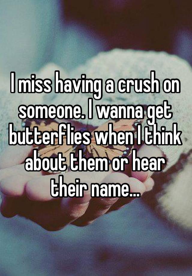 I miss having a crush on someone. I wanna get butterflies when I think about them or hear their name…