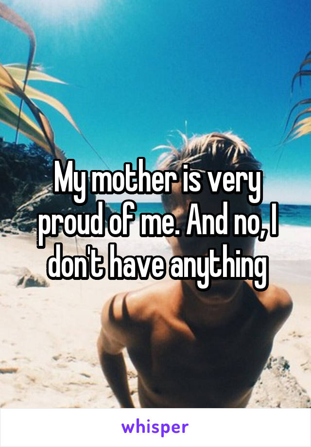 My mother is very proud of me. And no, I don't have anything