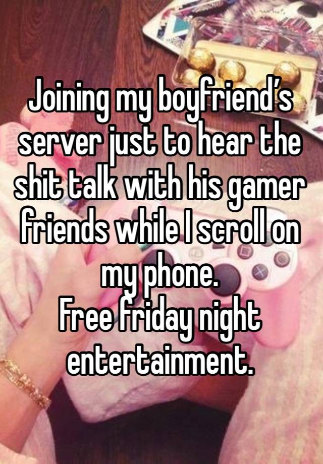 Joining my boyfriend’s server just to hear the shit talk with his gamer friends while I scroll on my phone.
Free friday night entertainment.