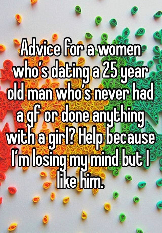 Advice for a women who’s dating a 25 year old man who’s never had a gf or done anything with a girl? Help because I’m losing my mind but I like him.