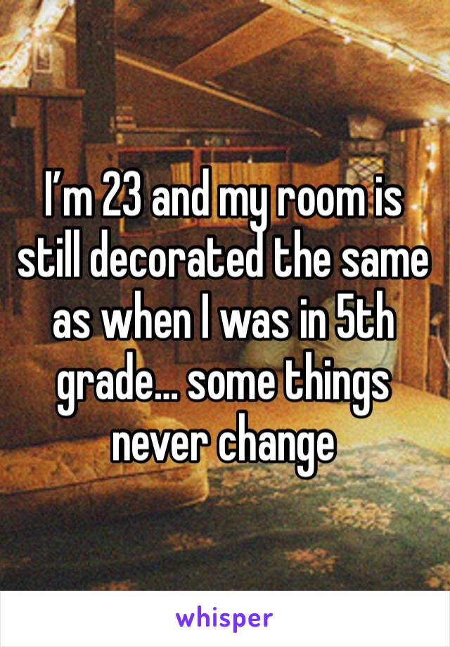 I’m 23 and my room is still decorated the same as when I was in 5th grade… some things never change