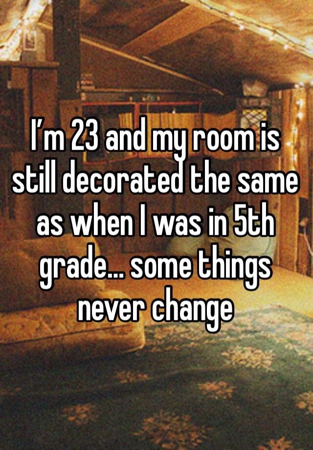 I’m 23 and my room is still decorated the same as when I was in 5th grade… some things never change