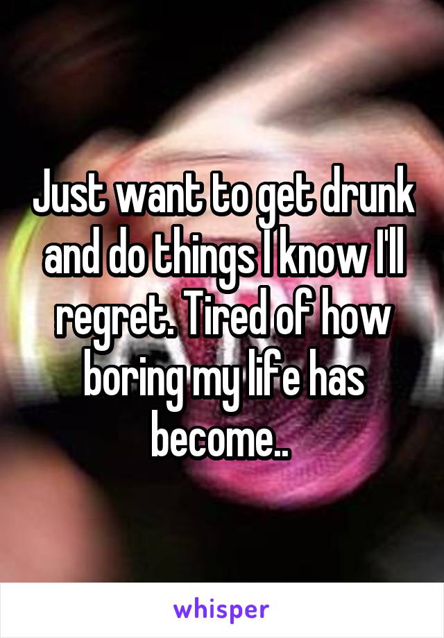 Just want to get drunk and do things I know I'll regret. Tired of how boring my life has become.. 