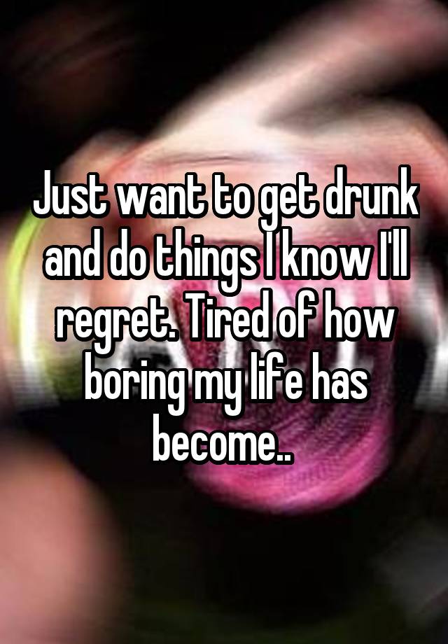 Just want to get drunk and do things I know I'll regret. Tired of how boring my life has become.. 